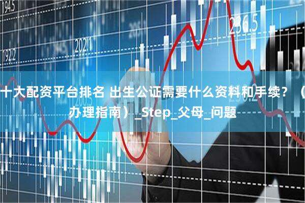 十大配资平台排名 出生公证需要什么资料和手续？（办理指南）_Step_父母_问题
