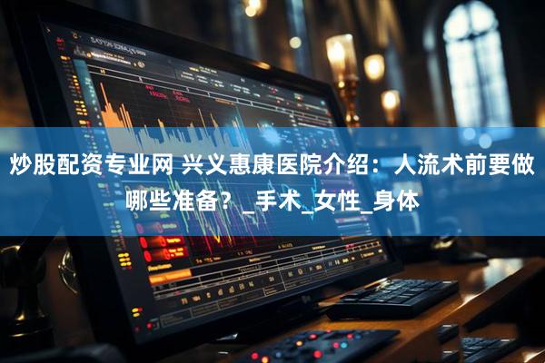 炒股配资专业网 兴义惠康医院介绍：人流术前要做哪些准备？_手术_女性_身体