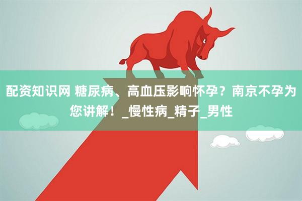 配资知识网 糖尿病、高血压影响怀孕？南京不孕为您讲解！_慢性病_精子_男性
