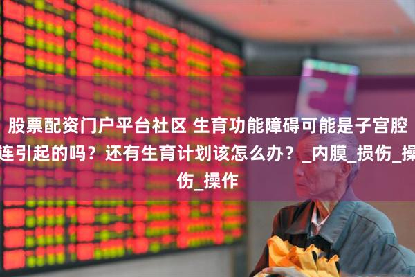 股票配资门户平台社区 生育功能障碍可能是子宫腔粘连引起的吗？还有生育计划该怎么办？_内膜_损伤_操作