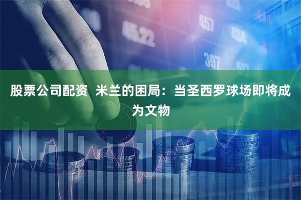 股票公司配资  米兰的困局：当圣西罗球场即将成为文物