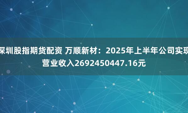 深圳股指期货配资 万顺新材：2025年上半年公司实现营业收入2692450447.16元