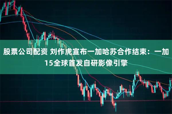 股票公司配资 刘作虎宣布一加哈苏合作结束：一加15全球首发自研影像引擎