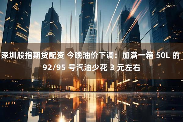 深圳股指期货配资 今晚油价下调：加满一箱 50L 的 92/95 号汽油少花 3 元左右