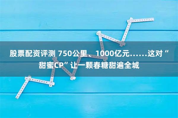 股票配资评测 750公里、1000亿元……这对“甜蜜CP”让一颗春糖甜遍全城